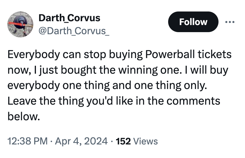 screenshot - Darth_Corvus Everybody can stop buying Powerball tickets now, I just bought the winning one. I will buy everybody one thing and one thing only. Leave the thing you'd in the below. 152 Views